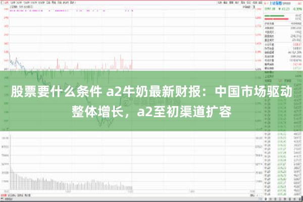 股票要什么条件 a2牛奶最新财报：中国市场驱动整体增长，a2至初渠道扩容