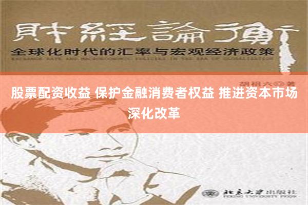 股票配资收益 保护金融消费者权益 推进资本市场深化改革