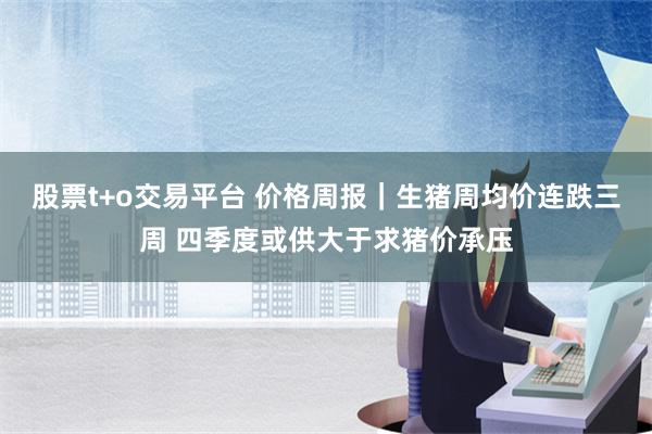 股票t+o交易平台 价格周报｜生猪周均价连跌三周 四季度或供大于求猪价承压