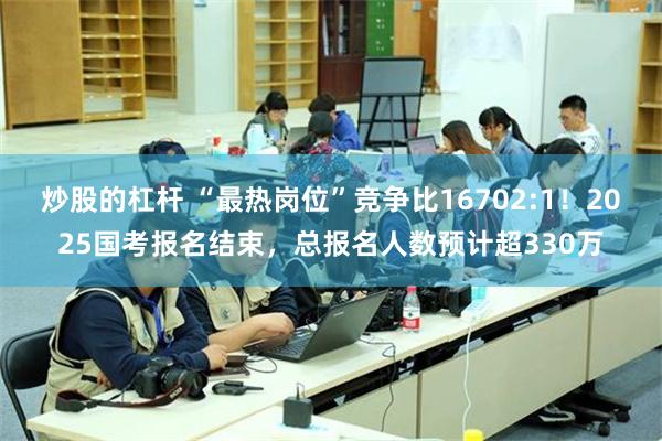 炒股的杠杆 “最热岗位”竞争比16702:1！2025国考报名结束，总报名人数预计超330万