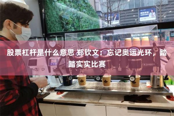 股票杠杆是什么意思 郑钦文：忘记奥运光环，踏踏实实比赛