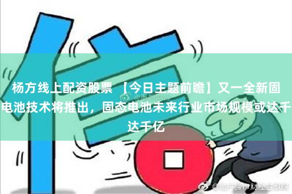 杨方线上配资股票 【今日主题前瞻】又一全新固态电池技术将推出，固态电池未来行业市场规模或达千亿