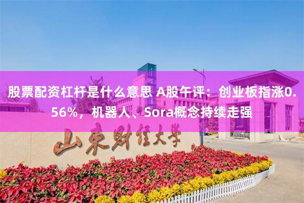 股票配资杠杆是什么意思 A股午评：创业板指涨0.56%，机器人、Sora概念持续走强