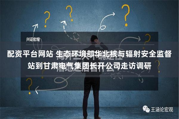 配资平台网站 生态环境部华北核与辐射安全监督站到甘肃电气集团长开公司走访调研