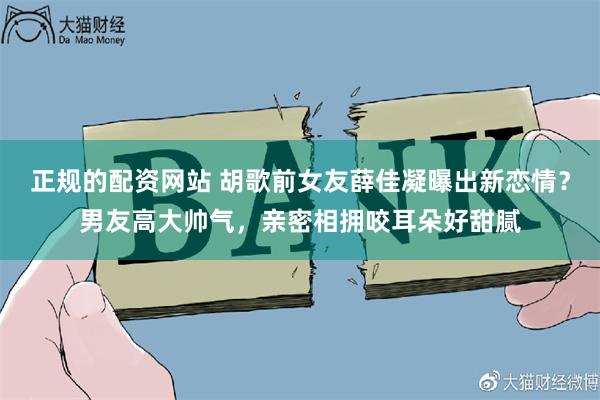 正规的配资网站 胡歌前女友薛佳凝曝出新恋情？男友高大帅气，亲密相拥咬耳朵好甜腻