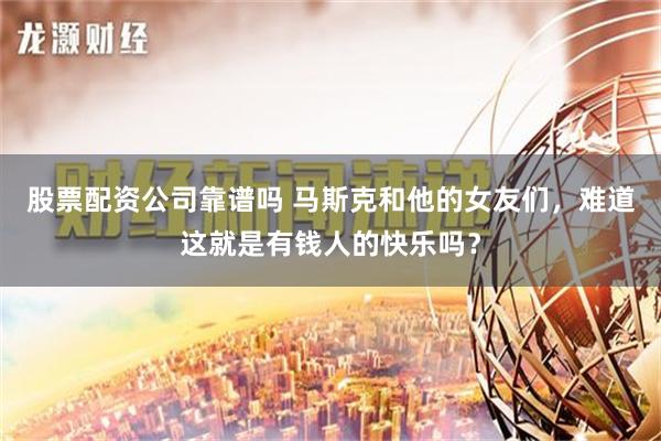 股票配资公司靠谱吗 马斯克和他的女友们，难道这就是有钱人的快乐吗？