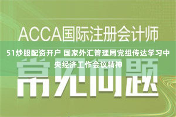 51炒股配资开户 国家外汇管理局党组传达学习中央经济工作会议精神