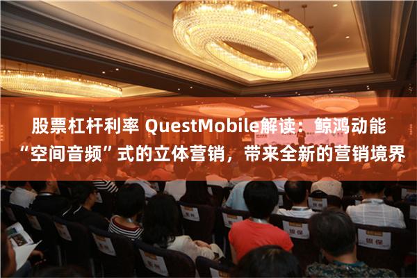 股票杠杆利率 QuestMobile解读：鲸鸿动能 “空间音频”式的立体营销，带来全新的营销境界