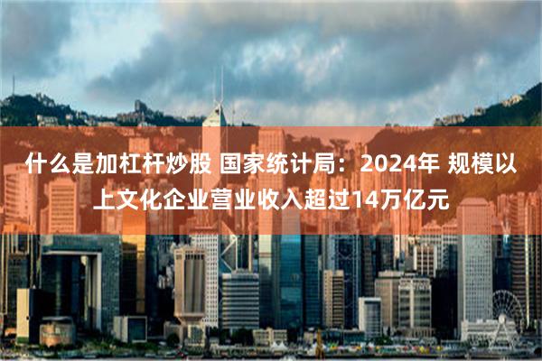 什么是加杠杆炒股 国家统计局：2024年 规模以上文化企业营业收入超过14万亿元